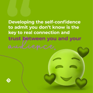 Developing the self-confidence to admit you don’t know is the key to real connection and trust between you and your audience.