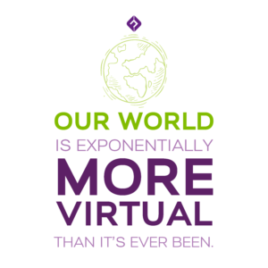 Our world is exponentially more virtual than it’s ever been.  - Duff Gardner 