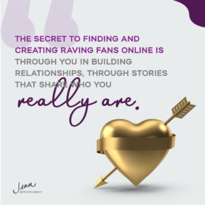 The secret to finding and creating raving fans online is through you in building relationships, through stories that share who you really are.