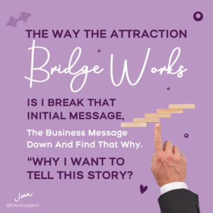 The way the attraction bridge works is that I break that initial message, the business message, down and find that why.  "Why I want to tell you this story?"